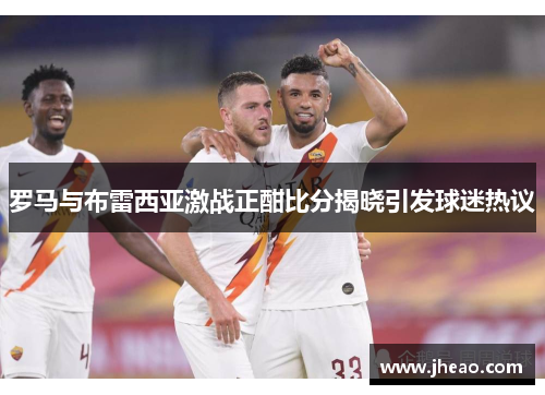 罗马与布雷西亚激战正酣比分揭晓引发球迷热议