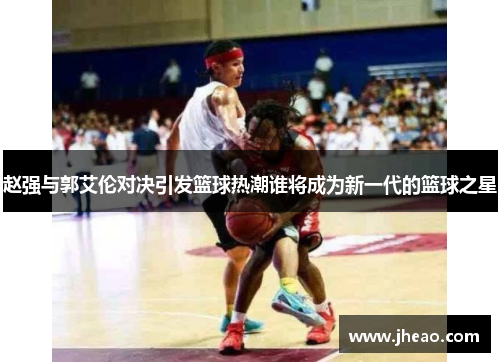 赵强与郭艾伦对决引发篮球热潮谁将成为新一代的篮球之星