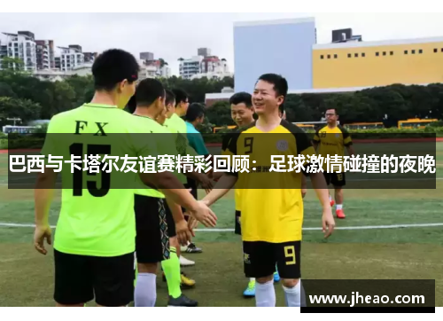 巴西与卡塔尔友谊赛精彩回顾：足球激情碰撞的夜晚